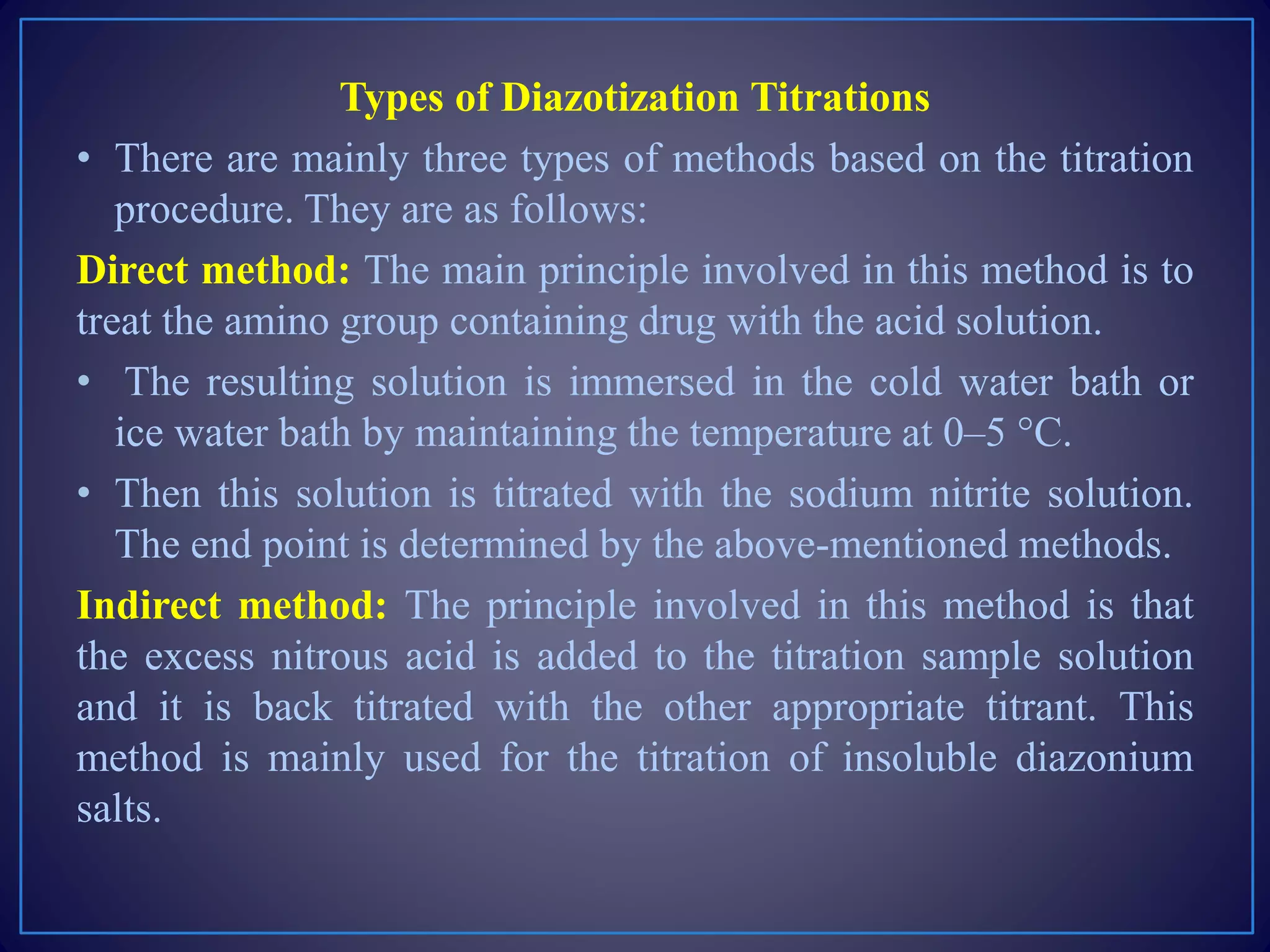Types of Diazotization Titrations
• There are mainly three types of methods based on the titration
procedure. They are as follows:
Direct method: The main principle involved in this method is to
treat the amino group containing drug with the acid solution.
• The resulting solution is immersed in the cold water bath or
ice water bath by maintaining the temperature at 0–5 °C.
• Then this solution is titrated with the sodium nitrite solution.
The end point is determined by the above-mentioned methods.
Indirect method: The principle involved in this method is that
the excess nitrous acid is added to the titration sample solution
and it is back titrated with the other appropriate titrant. This
method is mainly used for the titration of insoluble diazonium
salts.
 