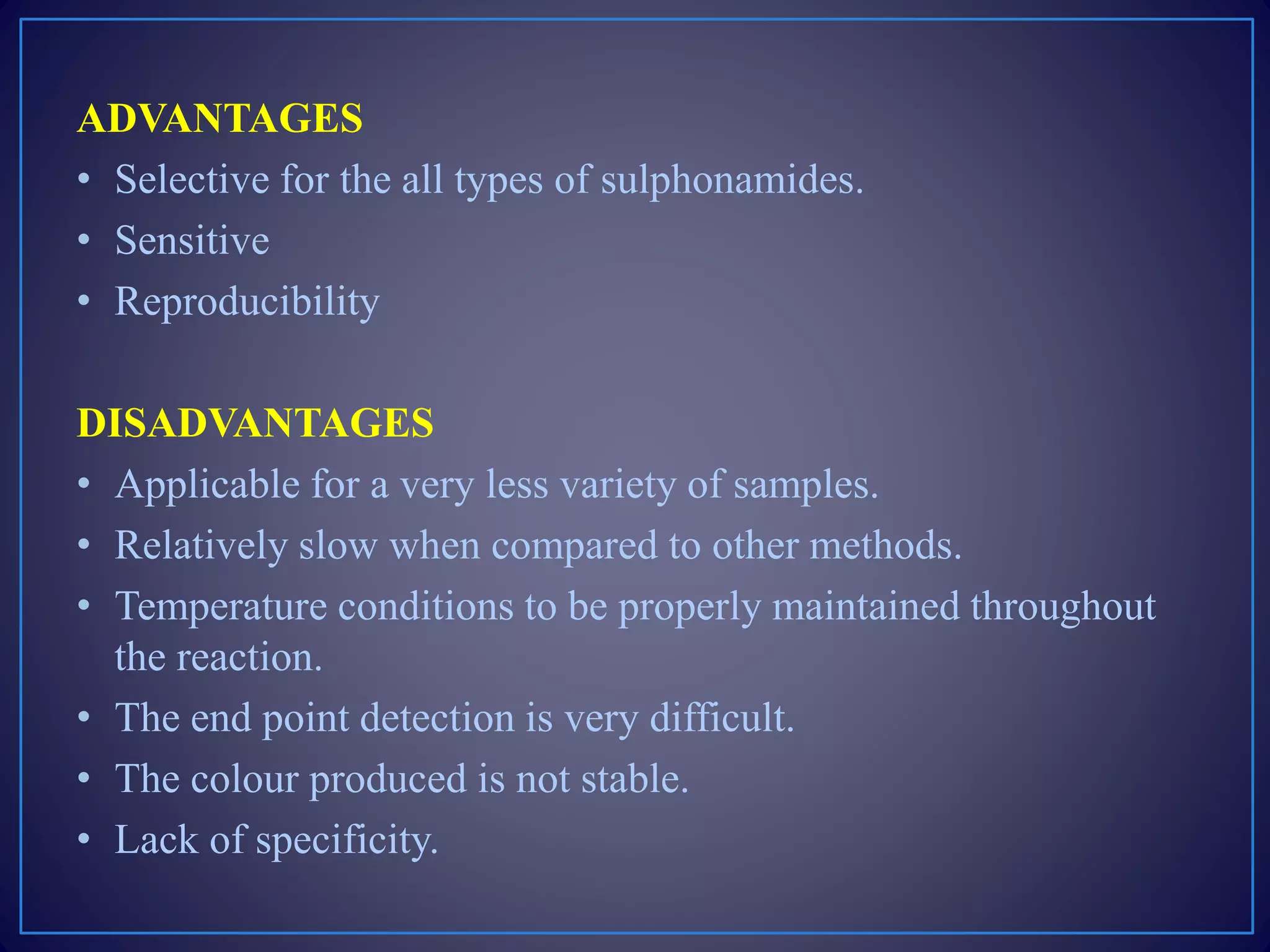 ADVANTAGES
• Selective for the all types of sulphonamides.
• Sensitive
• Reproducibility
DISADVANTAGES
• Applicable for a very less variety of samples.
• Relatively slow when compared to other methods.
• Temperature conditions to be properly maintained throughout
the reaction.
• The end point detection is very difficult.
• The colour produced is not stable.
• Lack of specificity.
 