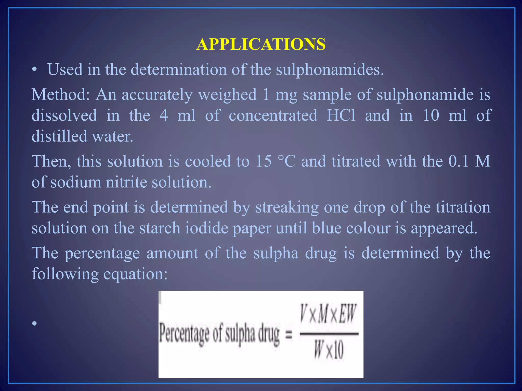 APPLICATIONS
• Used in the determination of the sulphonamides.
Method: An accurately weighed 1 mg sample of sulphonamide is
dissolved in the 4 ml of concentrated HCl and in 10 ml of
distilled water.
Then, this solution is cooled to 15 °C and titrated with the 0.1 M
of sodium nitrite solution.
The end point is determined by streaking one drop of the titration
solution on the starch iodide paper until blue colour is appeared.
The percentage amount of the sulpha drug is determined by the
following equation:
•
 
