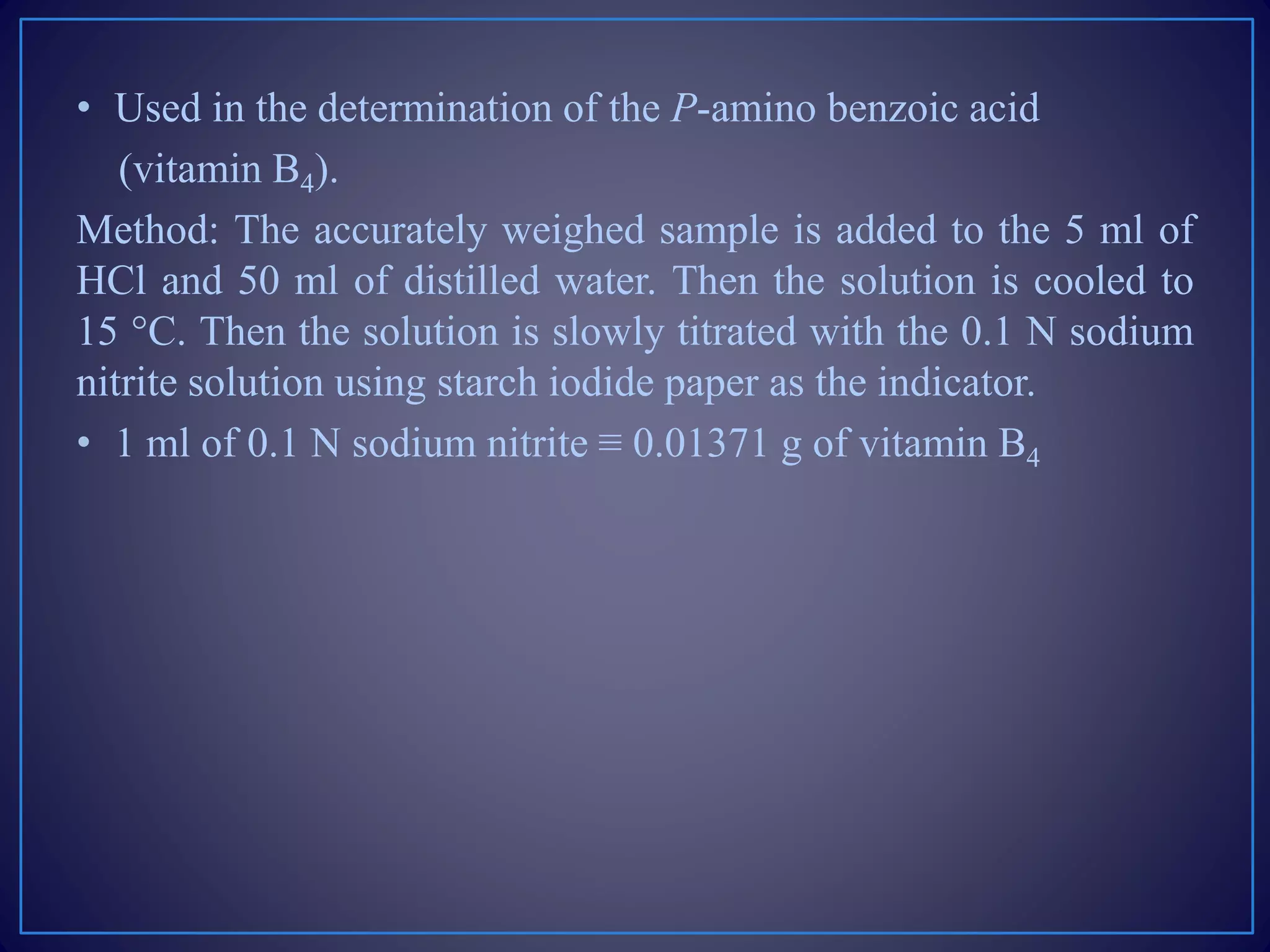 • Used in the determination of the P-amino benzoic acid
(vitamin B4).
Method: The accurately weighed sample is added to the 5 ml of
HCl and 50 ml of distilled water. Then the solution is cooled to
15 °C. Then the solution is slowly titrated with the 0.1 N sodium
nitrite solution using starch iodide paper as the indicator.
• 1 ml of 0.1 N sodium nitrite ≡ 0.01371 g of vitamin B4
 