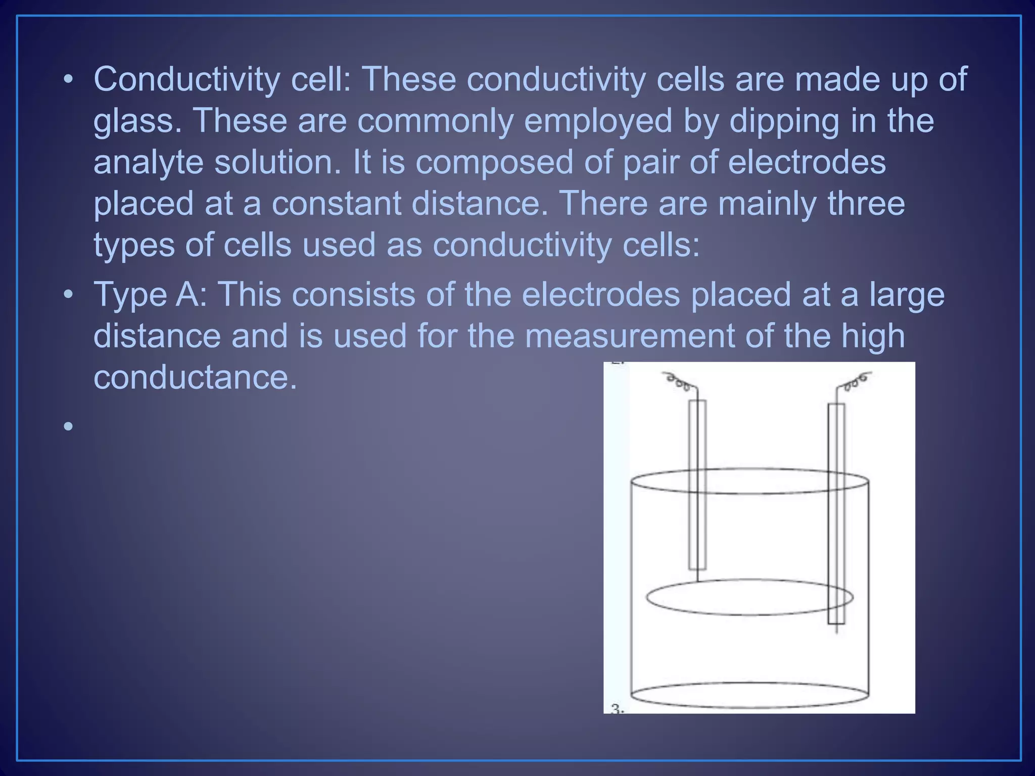 • Conductivity cell: These conductivity cells are made up of
glass. These are commonly employed by dipping in the
analyte solution. It is composed of pair of electrodes
placed at a constant distance. There are mainly three
types of cells used as conductivity cells:
• Type A: This consists of the electrodes placed at a large
distance and is used for the measurement of the high
conductance.
•
 