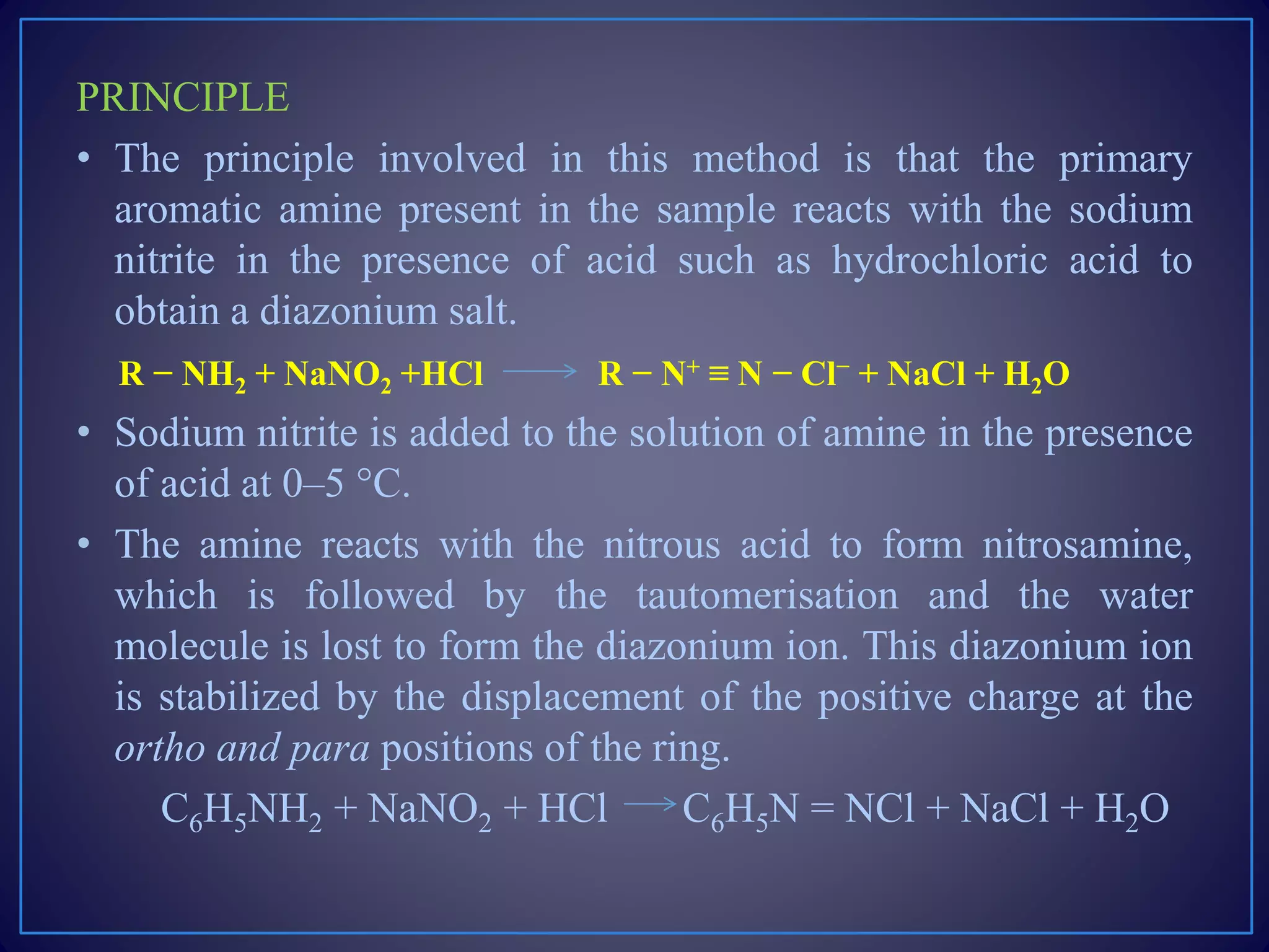PRINCIPLE
• The principle involved in this method is that the primary
aromatic amine present in the sample reacts with the sodium
nitrite in the presence of acid such as hydrochloric acid to
obtain a diazonium salt.
R − NH2 + NaNO2 +HCl R − N+ ≡ N − Cl− + NaCl + H2O
• Sodium nitrite is added to the solution of amine in the presence
of acid at 0–5 °C.
• The amine reacts with the nitrous acid to form nitrosamine,
which is followed by the tautomerisation and the water
molecule is lost to form the diazonium ion. This diazonium ion
is stabilized by the displacement of the positive charge at the
ortho and para positions of the ring.
C6H5NH2 + NaNO2 + HCl C6H5N = NCl + NaCl + H2O
 