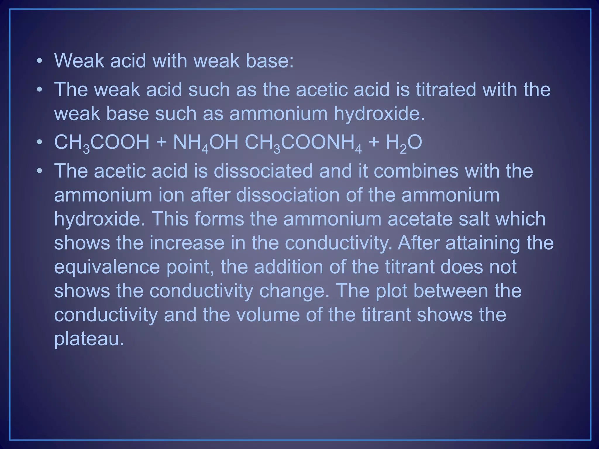 • Weak acid with weak base:
• The weak acid such as the acetic acid is titrated with the
weak base such as ammonium hydroxide.
• CH3COOH + NH4OH CH3COONH4 + H2O
• The acetic acid is dissociated and it combines with the
ammonium ion after dissociation of the ammonium
hydroxide. This forms the ammonium acetate salt which
shows the increase in the conductivity. After attaining the
equivalence point, the addition of the titrant does not
shows the conductivity change. The plot between the
conductivity and the volume of the titrant shows the
plateau.
 