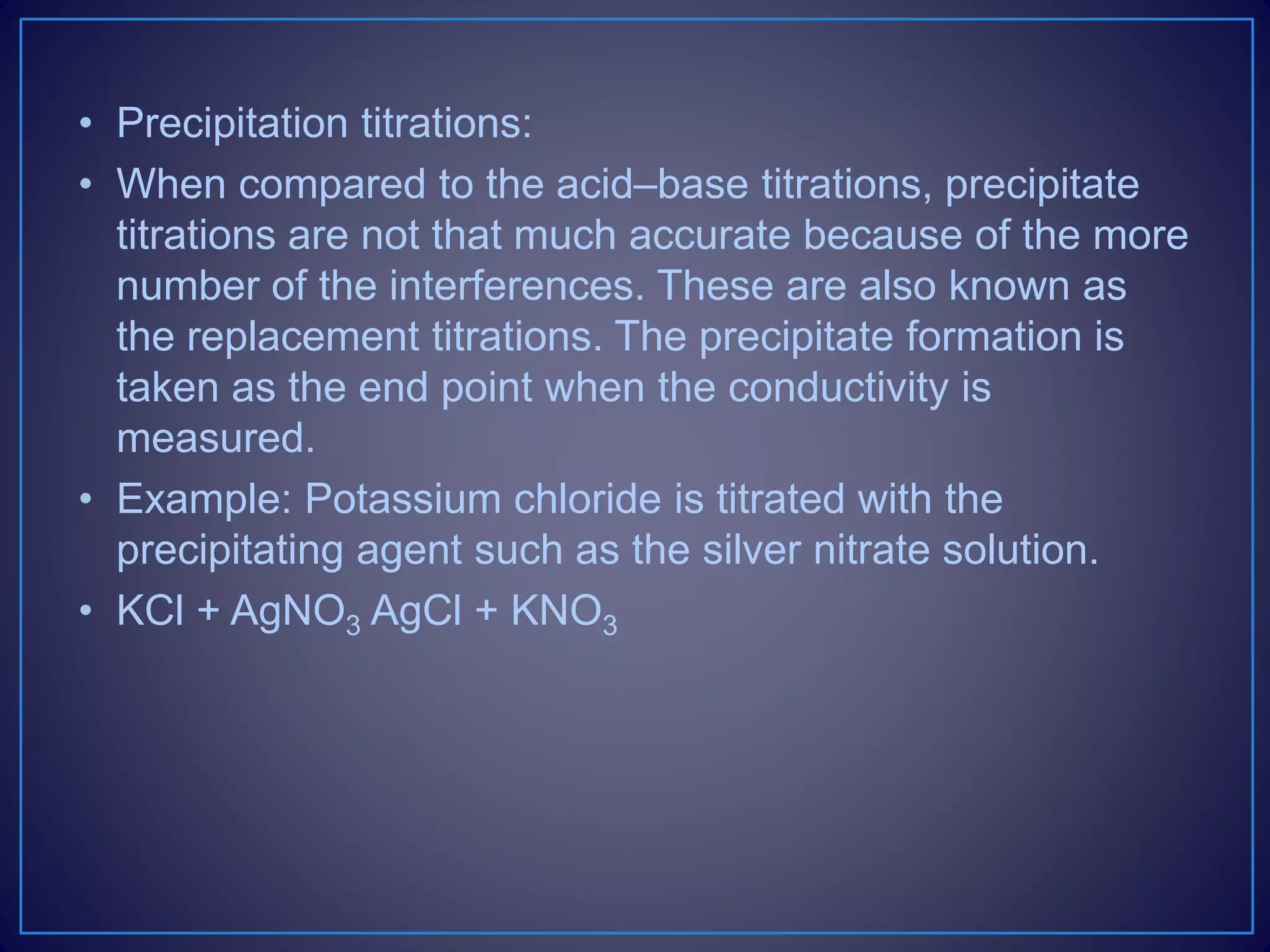 • Precipitation titrations:
• When compared to the acid–base titrations, precipitate
titrations are not that much accurate because of the more
number of the interferences. These are also known as
the replacement titrations. The precipitate formation is
taken as the end point when the conductivity is
measured.
• Example: Potassium chloride is titrated with the
precipitating agent such as the silver nitrate solution.
• KCl + AgNO3 AgCl + KNO3
 
