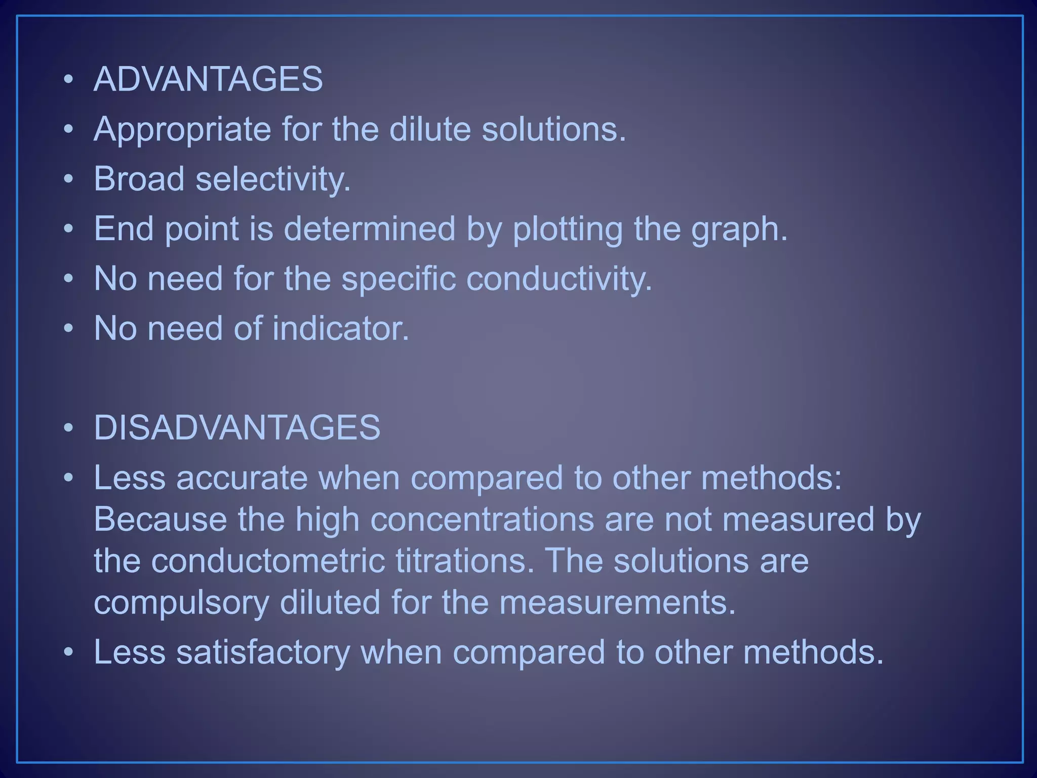 • ADVANTAGES
• Appropriate for the dilute solutions.
• Broad selectivity.
• End point is determined by plotting the graph.
• No need for the specific conductivity.
• No need of indicator.
• DISADVANTAGES
• Less accurate when compared to other methods:
Because the high concentrations are not measured by
the conductometric titrations. The solutions are
compulsory diluted for the measurements.
• Less satisfactory when compared to other methods.
 