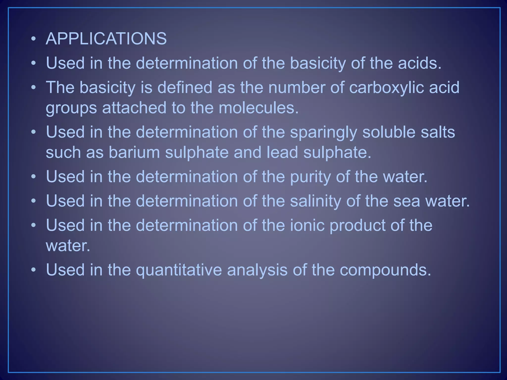 • APPLICATIONS
• Used in the determination of the basicity of the acids.
• The basicity is defined as the number of carboxylic acid
groups attached to the molecules.
• Used in the determination of the sparingly soluble salts
such as barium sulphate and lead sulphate.
• Used in the determination of the purity of the water.
• Used in the determination of the salinity of the sea water.
• Used in the determination of the ionic product of the
water.
• Used in the quantitative analysis of the compounds.
 