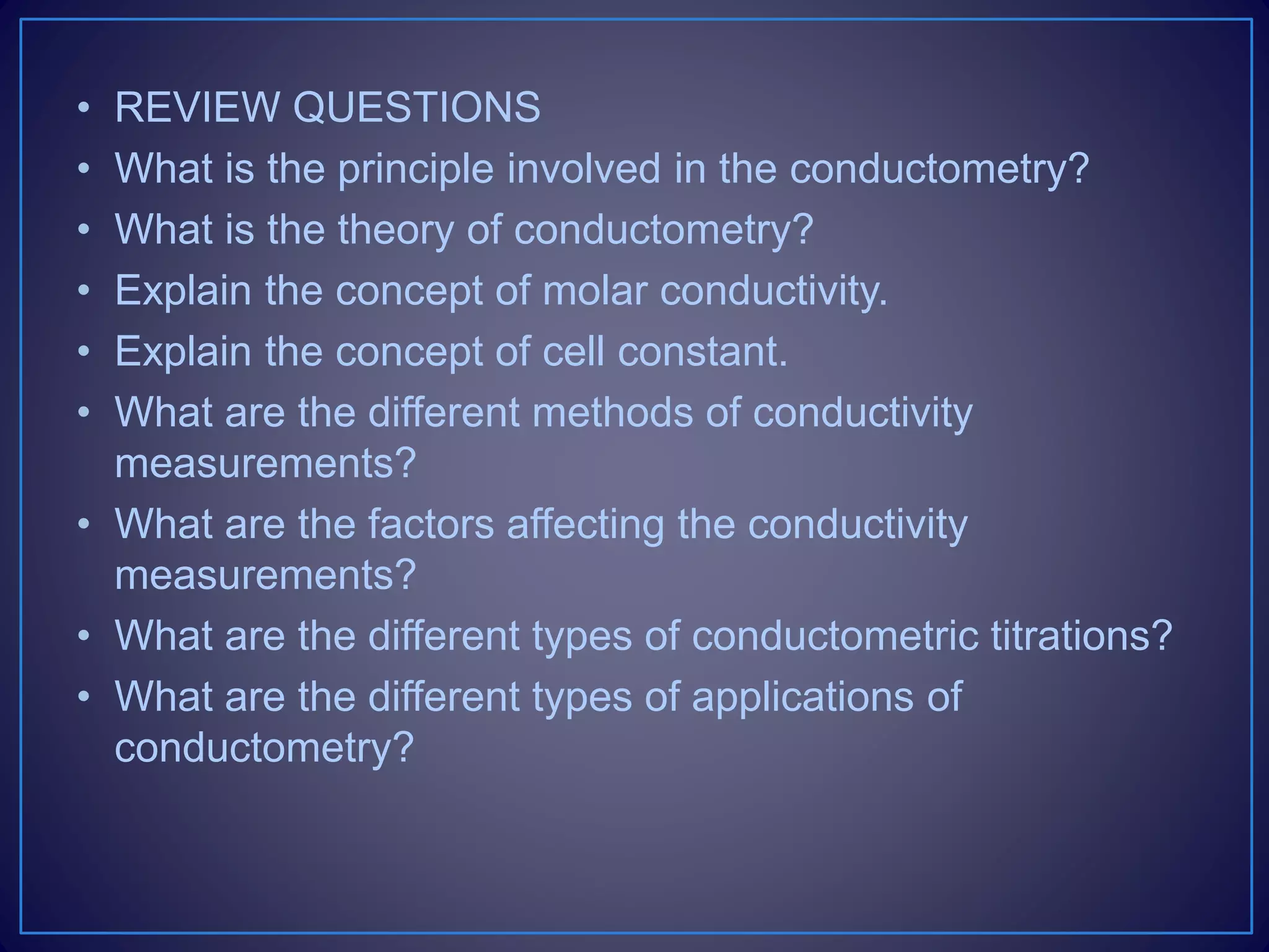 • REVIEW QUESTIONS
• What is the principle involved in the conductometry?
• What is the theory of conductometry?
• Explain the concept of molar conductivity.
• Explain the concept of cell constant.
• What are the different methods of conductivity
measurements?
• What are the factors affecting the conductivity
measurements?
• What are the different types of conductometric titrations?
• What are the different types of applications of
conductometry?
 