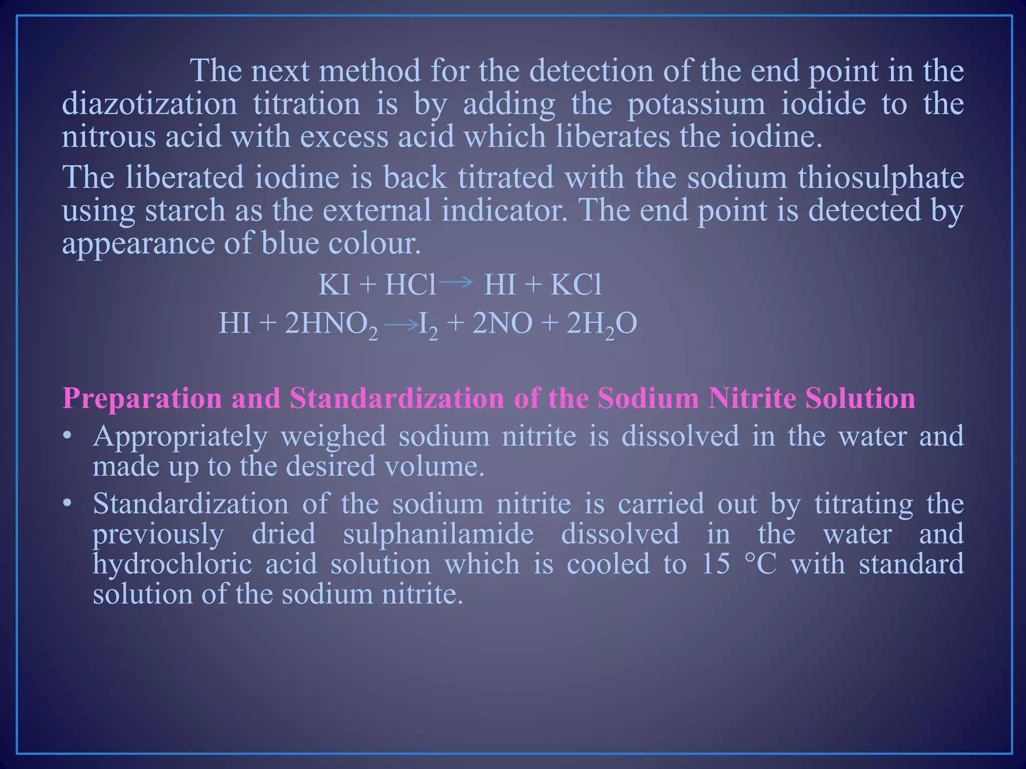 The next method for the detection of the end point in the
diazotization titration is by adding the potassium iodide to the
nitrous acid with excess acid which liberates the iodine.
The liberated iodine is back titrated with the sodium thiosulphate
using starch as the external indicator. The end point is detected by
appearance of blue colour.
KI + HCl HI + KCl
HI + 2HNO2 I2 + 2NO + 2H2O
Preparation and Standardization of the Sodium Nitrite Solution
• Appropriately weighed sodium nitrite is dissolved in the water and
made up to the desired volume.
• Standardization of the sodium nitrite is carried out by titrating the
previously dried sulphanilamide dissolved in the water and
hydrochloric acid solution which is cooled to 15 °C with standard
solution of the sodium nitrite.
 