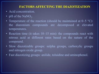 FACTORS AFFECTING THE DIAZOTIZATION
• Acid concentration.
• pH of the NaNO2.
• Temperature of the reaction (should be maintained at 0–5 °C):
the diazonium compounds are decomposed at elevated
temperatures.
• Reaction time (it takes 10–15 min): the compounds react with
nitrous acid at different rates based on the nature of the
compound.
• Slow diazotizable groups: sulpha groups, carboxylic groups
and nitrogen oxide group.
• Fast diazotizing groups: anilide, toluidine and aminophenol.
 