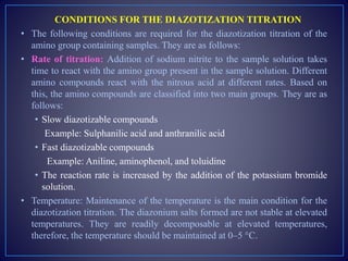 CONDITIONS FOR THE DIAZOTIZATION TITRATION
• The following conditions are required for the diazotization titration of the
amino group containing samples. They are as follows:
• Rate of titration: Addition of sodium nitrite to the sample solution takes
time to react with the amino group present in the sample solution. Different
amino compounds react with the nitrous acid at different rates. Based on
this, the amino compounds are classified into two main groups. They are as
follows:
• Slow diazotizable compounds
Example: Sulphanilic acid and anthranilic acid
• Fast diazotizable compounds
Example: Aniline, aminophenol, and toluidine
• The reaction rate is increased by the addition of the potassium bromide
solution.
• Temperature: Maintenance of the temperature is the main condition for the
diazotization titration. The diazonium salts formed are not stable at elevated
temperatures. They are readily decomposable at elevated temperatures,
therefore, the temperature should be maintained at 0–5 °C.
 