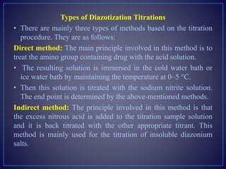 Types of Diazotization Titrations
• There are mainly three types of methods based on the titration
procedure. They are as follows:
Direct method: The main principle involved in this method is to
treat the amino group containing drug with the acid solution.
• The resulting solution is immersed in the cold water bath or
ice water bath by maintaining the temperature at 0–5 °C.
• Then this solution is titrated with the sodium nitrite solution.
The end point is determined by the above-mentioned methods.
Indirect method: The principle involved in this method is that
the excess nitrous acid is added to the titration sample solution
and it is back titrated with the other appropriate titrant. This
method is mainly used for the titration of insoluble diazonium
salts.
 