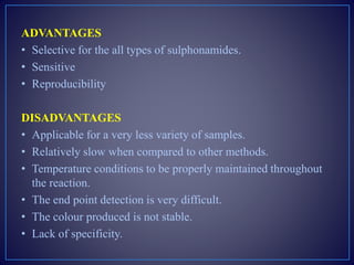 ADVANTAGES
• Selective for the all types of sulphonamides.
• Sensitive
• Reproducibility
DISADVANTAGES
• Applicable for a very less variety of samples.
• Relatively slow when compared to other methods.
• Temperature conditions to be properly maintained throughout
the reaction.
• The end point detection is very difficult.
• The colour produced is not stable.
• Lack of specificity.
 