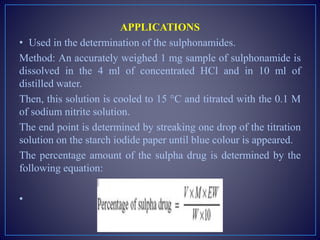 APPLICATIONS
• Used in the determination of the sulphonamides.
Method: An accurately weighed 1 mg sample of sulphonamide is
dissolved in the 4 ml of concentrated HCl and in 10 ml of
distilled water.
Then, this solution is cooled to 15 °C and titrated with the 0.1 M
of sodium nitrite solution.
The end point is determined by streaking one drop of the titration
solution on the starch iodide paper until blue colour is appeared.
The percentage amount of the sulpha drug is determined by the
following equation:
•
 