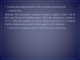 • Used in the determination of the P-amino benzoic acid
(vitamin B4).
Method: The accurately weighed sample is added to the 5 ml of
HCl and 50 ml of distilled water. Then the solution is cooled to
15 °C. Then the solution is slowly titrated with the 0.1 N sodium
nitrite solution using starch iodide paper as the indicator.
• 1 ml of 0.1 N sodium nitrite ≡ 0.01371 g of vitamin B4
 