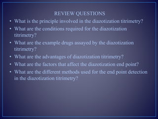 REVIEW QUESTIONS
• What is the principle involved in the diazotization titrimetry?
• What are the conditions required for the diazotization
titrimetry?
• What are the example drugs assayed by the diazotization
titrimetry?
• What are the advantages of diazotization titrimetry?
• What are the factors that affect the diazotization end point?
• What are the different methods used for the end point detection
in the diazotization titrimetry?
 