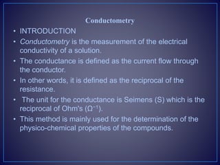 Conductometry
• INTRODUCTION
• Conductometry is the measurement of the electrical
conductivity of a solution.
• The conductance is defined as the current flow through
the conductor.
• In other words, it is defined as the reciprocal of the
resistance.
• The unit for the conductance is Seimens (S) which is the
reciprocal of Ohm's (Ω−1).
• This method is mainly used for the determination of the
physico-chemical properties of the compounds.
 