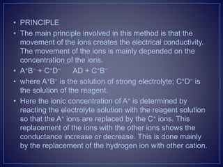 • PRINCIPLE
• The main principle involved in this method is that the
movement of the ions creates the electrical conductivity.
The movement of the ions is mainly depended on the
concentration of the ions.
• A+B− + C+D− AD + C+B−
• where A+B− is the solution of strong electrolyte; C+D− is
the solution of the reagent.
• Here the ionic concentration of A+ is determined by
reacting the electrolyte solution with the reagent solution
so that the A+ ions are replaced by the C+ ions. This
replacement of the ions with the other ions shows the
conductance increase or decrease. This is done mainly
by the replacement of the hydrogen ion with other cation.
 