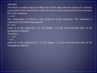 THEORY
The theory is mainly based on Ohm's law which states that the current (I) is directly
proportional to the electromotive force (E) and inversely proportional to the resistance
(R) of the conductor:
I = E/R
The conductance is defined as the reciprocal of the resistance. The resistance is
expressed by the following equation:
R = ρl/a
where ρ is the resistivity; l is the length; a is the cross-sectional area of the
homogenous material.
Therefore,
C = 1/R
= k/la
where K is the conductivity; l is the length; a is the cross-sectional area of the
homogenous material.
 