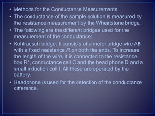 • Methods for the Conductance Measurements
• The conductance of the sample solution is measured by
the resistance measurement by the Wheatstone bridge.
• The following are the different bridges used for the
measurement of the conductance:
• Kohlrausch bridge: It consists of a meter bridge wire AB
with a fixed resistance R on both the ends. To increase
the length of the wire, it is connected to the resistance
box R*, conductance cell C and the head phone D and a
small induction coil I. All these are operated by the
battery.
• Headphone is used for the detection of the conductance
difference.
 