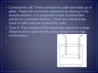 • Conductivity cell: These conductivity cells are made up of
glass. These are commonly employed by dipping in the
analyte solution. It is composed of pair of electrodes
placed at a constant distance. There are mainly three
types of cells used as conductivity cells:
• Type A: This consists of the electrodes placed at a large
distance and is used for the measurement of the high
conductance.
•
 