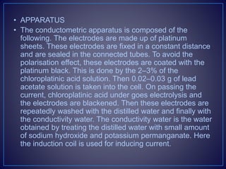 • APPARATUS
• The conductometric apparatus is composed of the
following. The electrodes are made up of platinum
sheets. These electrodes are fixed in a constant distance
and are sealed in the connected tubes. To avoid the
polarisation effect, these electrodes are coated with the
platinum black. This is done by the 2–3% of the
chloroplatinic acid solution. Then 0.02–0.03 g of lead
acetate solution is taken into the cell. On passing the
current, chloroplatinic acid under goes electrolysis and
the electrodes are blackened. Then these electrodes are
repeatedly washed with the distilled water and finally with
the conductivity water. The conductivity water is the water
obtained by treating the distilled water with small amount
of sodium hydroxide and potassium permanganate. Here
the induction coil is used for inducing current.
 