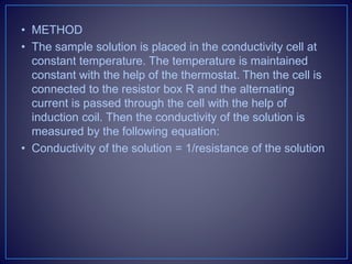 • METHOD
• The sample solution is placed in the conductivity cell at
constant temperature. The temperature is maintained
constant with the help of the thermostat. Then the cell is
connected to the resistor box R and the alternating
current is passed through the cell with the help of
induction coil. Then the conductivity of the solution is
measured by the following equation:
• Conductivity of the solution = 1/resistance of the solution
 