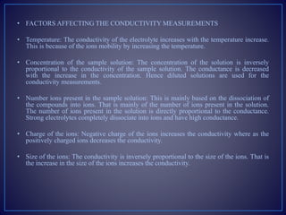 • FACTORS AFFECTING THE CONDUCTIVITY MEASUREMENTS
• Temperature: The conductivity of the electrolyte increases with the temperature increase.
This is because of the ions mobility by increasing the temperature.
• Concentration of the sample solution: The concentration of the solution is inversely
proportional to the conductivity of the sample solution. The conductance is decreased
with the increase in the concentration. Hence diluted solutions are used for the
conductivity measurements.
• Number ions present in the sample solution: This is mainly based on the dissociation of
the compounds into ions. That is mainly of the number of ions present in the solution.
The number of ions present in the solution is directly proportional to the conductance.
Strong electrolytes completely dissociate into ions and have high conductance.
• Charge of the ions: Negative charge of the ions increases the conductivity where as the
positively charged ions decreases the conductivity.
• Size of the ions: The conductivity is inversely proportional to the size of the ions. That is
the increase in the size of the ions increases the conductivity.
 