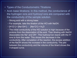 • Types of the Conductometric Titrations
• Acid–base titrations: In this method, the conductance of
the hydrogen ions and hydroxyl ions are compared with
the conductivity of the sample solution.
• Strong acid with a strong base:
• For example, take the titration of the HCl with NaOH.
• [H+Cl−] + [Na+OH−] [Na+Cl−] + H2O
• The initial conductivity of the HCl solution is high because of the
protons from the dissociation of the acid. Then titrating with NaOH
dissociates into Na+ and OH−. This hydroxyl ion reacts with the H+
ions to form the water. This shows the decrease in the
conductivity. After completion of the reaction, the excess addition
of the NaOH shows the increase in the conductivity. The plot
between the conductivity and the volume of the titrant shows the
V-shaped curve.
 