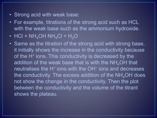 • Strong acid with weak base:
• For example, titrations of the strong acid such as HCL
with the weak base such as the ammonium hydroxide.
• HCl + NH4OH NH4Cl + H2O
• Same as the titration of the strong acid with strong base,
it initially shows the increase in the conductivity because
of the H+ ions. This conductivity is decreased by the
addition of the weak base that is with the NH4OH that
neutralises the H+ ions with the OH− ions and decreases
the conductivity. The excess addition of the NH4OH does
not show the change in the conductivity. Then the plot
between the conductivity and the volume of the titrant
shows the plateau.
 