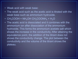 • Weak acid with weak base:
• The weak acid such as the acetic acid is titrated with the
weak base such as ammonium hydroxide.
• CH3COOH + NH4OH CH3COONH4 + H2O
• The acetic acid is dissociated and it combines with the
ammonium ion after dissociation of the ammonium
hydroxide. This forms the ammonium acetate salt which
shows the increase in the conductivity. After attaining the
equivalence point, the addition of the titrant does not
shows the conductivity change. The plot between the
conductivity and the volume of the titrant shows the
plateau.
 