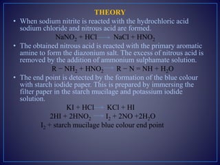 THEORY
• When sodium nitrite is reacted with the hydrochloric acid
sodium chloride and nitrous acid are formed.
NaNO2 + HCl NaCl + HNO2
• The obtained nitrous acid is reacted with the primary aromatic
amine to form the diazonium salt. The excess of nitrous acid is
removed by the addition of ammonium sulphamate solution.
R − NH2 + HNO2 R − N = NH + H2O
• The end point is detected by the formation of the blue colour
with starch iodide paper. This is prepared by immersing the
filter paper in the starch mucilage and potassium iodide
solution.
KI + HCl KCl + HI
2HI + 2HNO2 I2 + 2NO +2H2O
I2 + starch mucilage blue colour end point
 