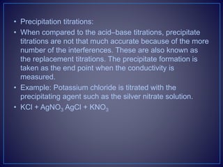 • Precipitation titrations:
• When compared to the acid–base titrations, precipitate
titrations are not that much accurate because of the more
number of the interferences. These are also known as
the replacement titrations. The precipitate formation is
taken as the end point when the conductivity is
measured.
• Example: Potassium chloride is titrated with the
precipitating agent such as the silver nitrate solution.
• KCl + AgNO3 AgCl + KNO3
 