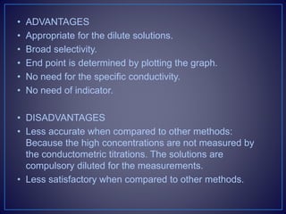 • ADVANTAGES
• Appropriate for the dilute solutions.
• Broad selectivity.
• End point is determined by plotting the graph.
• No need for the specific conductivity.
• No need of indicator.
• DISADVANTAGES
• Less accurate when compared to other methods:
Because the high concentrations are not measured by
the conductometric titrations. The solutions are
compulsory diluted for the measurements.
• Less satisfactory when compared to other methods.
 