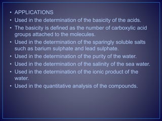 • APPLICATIONS
• Used in the determination of the basicity of the acids.
• The basicity is defined as the number of carboxylic acid
groups attached to the molecules.
• Used in the determination of the sparingly soluble salts
such as barium sulphate and lead sulphate.
• Used in the determination of the purity of the water.
• Used in the determination of the salinity of the sea water.
• Used in the determination of the ionic product of the
water.
• Used in the quantitative analysis of the compounds.
 