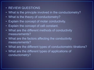 • REVIEW QUESTIONS
• What is the principle involved in the conductometry?
• What is the theory of conductometry?
• Explain the concept of molar conductivity.
• Explain the concept of cell constant.
• What are the different methods of conductivity
measurements?
• What are the factors affecting the conductivity
measurements?
• What are the different types of conductometric titrations?
• What are the different types of applications of
conductometry?
 