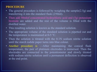 PROCEDURE
• The general procedure is followed by weighing the sample(2.5g) and
transferring it into the standard flask (250ml).
• Then add 50mlof concentrated hydrochloric acid and (5g) potassium
bromide are added and the rest of the volume is filled with the
distilled water.
• This resulting solution is known as the standard solution.
• The appropriate volume of the standard solution is pipetted out and
the temperature is maintained at 0-5 °C.
• Then the solution is titrated with the 0.1N sodium nitrite solution
until the starch iodide paper turns into blue colour.
• Another procedure is —After maintaining the conical flask
temperature, the pair of platinum electrodes is immersed. Then the
electrodes are connected to the potentiometer and slowly titrated
with sodium nitrite solution until a permanent deflection is observed
at the end point.
 