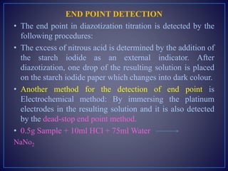END POINT DETECTION
• The end point in diazotization titration is detected by the
following procedures:
• The excess of nitrous acid is determined by the addition of
the starch iodide as an external indicator. After
diazotization, one drop of the resulting solution is placed
on the starch iodide paper which changes into dark colour.
• Another method for the detection of end point is
Electrochemical method: By immersing the platinum
electrodes in the resulting solution and it is also detected
by the dead-stop end point method.
• 0.5g Sample + 10ml HCl + 75ml Water
NaNo2
 