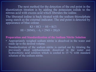The next method for the detection of the end point in the
diazotization titration is by adding the potassium iodide to the
nitrous acid with excess acid which liberates the iodine.
The liberated iodine is back titrated with the sodium thiosulphate
using starch as the external indicator. The end point is detected by
appearance of blue colour.
KI + HCl HI + KCl
HI + 2HNO2 I2 + 2NO + 2H2O
Preparation and Standardization of the Sodium Nitrite Solution
• Appropriately weighed sodium nitrite is dissolved in the water and
made up to the desired volume.
• Standardization of the sodium nitrite is carried out by titrating the
previously dried sulphanilamide dissolved in the water and
hydrochloric acid solution which is cooled to 15 °C with standard
solution of the sodium nitrite.
 