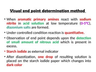 Visual end point determination method
• When aromatic primary amines react with sodium
nitrite in acid solution at low temperature (0-5°C),
diazonium salts are formed.
• Under controlled condition reaction is quantitative.
• Observation of end point depends upon the detection
of small amount of nitrous acid which is present in
excess.
• Starch iodide as external indicator
• After diazotization, one drop of resulting solution is
placed on the starch iodide paper which changes into
dark color
 