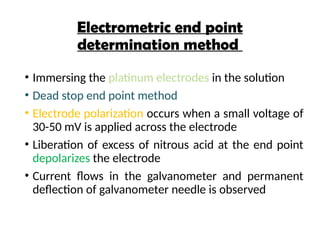 Electrometric end point
determination method
• Immersing the platinum electrodes in the solution
• Dead stop end point method
• Electrode polarization occurs when a small voltage of
30-50 mV is applied across the electrode
• Liberation of excess of nitrous acid at the end point
depolarizes the electrode
• Current flows in the galvanometer and permanent
deflection of galvanometer needle is observed
 