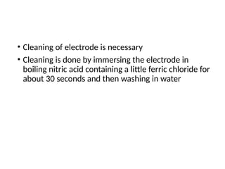 • Cleaning of electrode is necessary
• Cleaning is done by immersing the electrode in
boiling nitric acid containing a little ferric chloride for
about 30 seconds and then washing in water
 