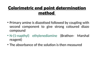 Colorimetric end point determination
method
• Primary amine is diazotised followed by coupling with
second component to give strong coloured diazo
compound
• N-(1-napthyl) ethylenediamine (Brathon- Marshal
reagent)
• The absorbance of the solution is then measured
 