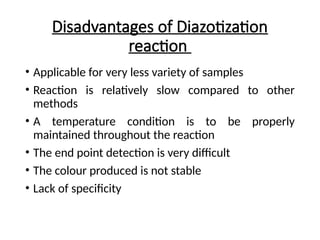 Disadvantages of Diazotization
reaction
• Applicable for very less variety of samples
• Reaction is relatively slow compared to other
methods
• A temperature condition is to be properly
maintained throughout the reaction
• The end point detection is very difficult
• The colour produced is not stable
• Lack of specificity
 
