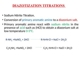 DIAZOTIZATION TITRATIONS
• Sodium Nitrite Titration.
• Conversion of primary aromatic amine to a diazonium salt.
• Primary aromatic amine react with sodium nitrite in the
presence of acid such as (HCl) to obtain a diazonium salt at
low temperature 0-5°C.
R-NH2 +NaNO2 + 2HCl R-N≡N-Cl + NaCl + 2H2O
C6H5NH2 +NaNO2 + 2HCl C6H5-N≡N-Cl + NaCl + 2H2O
 
