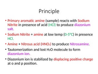 Principle
• Primary aromatic amine (sample) reacts with Sodium
Nitrite in presence of acid (HCl) to produce diazonium
salt.
• Sodium Nitrite + amine at low temp (0-5°C) in presence
HCl.
• Amine + Nitrous acid (HNO2) to produce Nitrosamine.
• Tautomerization and lost H2O molecule to form
diazonium ion.
• Diazonium ion is stabilized by displacing positive charge
at o and p position.
 