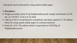 End point can be detected by using starch-iodide paper.
 Procedure:
 Weigh accurately about 0.5g Sulphamethoxazole sample and dissolve in 50
mL of 2 M HCl. Cool it in ice bath
 Add 2g of KI to it and dissolve completely and titrate against 0.1 M sodium
nitrite by using starch-iodide paper as external indicator.
 Each mL of 0.1 M sodium nitrite is equivalent to 0.02528g of
Sulphamethoxazole.
 