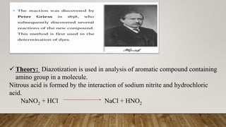  Theory: Diazotization is used in analysis of aromatic compound containing
amino group in a molecule.
Nitrous acid is formed by the interaction of sodium nitrite and hydrochloric
acid.
NaNO2 + HCl NaCl + HNO2
 