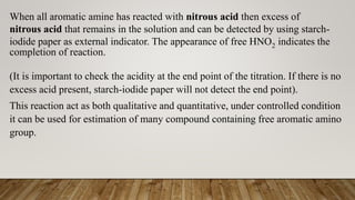 When all aromatic amine has reacted with nitrous acid then excess of
nitrous acid that remains in the solution and can be detected by using starch-
iodide paper as external indicator. The appearance of free HNO2 indicates the
completion of reaction.
(It is important to check the acidity at the end point of the titration. If there is no
excess acid present, starch-iodide paper will not detect the end point).
This reaction act as both qualitative and quantitative, under controlled condition
it can be used for estimation of many compound containing free aromatic amino
group.
 