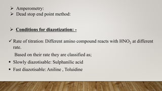  Conditions for diazotization: -
 Rate of titration: Different amino compound reacts with HNO2 at different
rate.
Based on their rate they are classified as;
 Slowly diazotisable: Sulphanilic acid
 Fast diazotisable: Aniline , Toluidine
 Amperometry:
 Dead stop end point method:
 