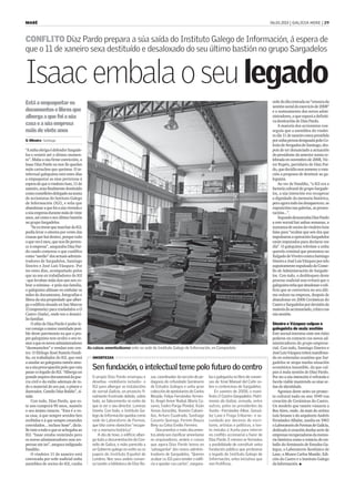 MARÉ                                                                                                                                                         06.01.2010 | GALICIA HOXE | 29



CONFLITO Díaz Pardo prepara a súa saída do Instituto Galego de Información, á espera de
que o 11 de xaneiro sexa destituído e desaloxado do seu último bastión no grupo Sargadelos


Isaac embala o seu legado
Está a empaquetar os                                                                                                                                          orde do día centrada na “censura da
                                                                                                                                                              xestión social do exercicio de 2008”
documentos e libros que                                                                                                                                       e o nomeamento dos novos admi-
alberga a que foi a súa                                                                                                                                       nistradores, o que suporá a definiti-
                                                                                                                                                              va destitución de Díaz Pardo.
casa e a súa empresa                                                                                                                                              A maioría dos accionistas con-
máis de vinte anos                                                                                                                                            seguiu que a asemblea do vindei-
                                                                                                                                                              ro día 11 de xaneiro estea presidida
V. Oliveira . Santiago                                                                                                                                        por unha persoa designada polo Co-
                                                                                                                                                              lexio de Avogados de Santiago, des-
“A miña obriga é defender Sargade-                                                                                                                            pois de ter denunciado a actuación
los e resistir até o último momen-                                                                                                                            do presidente da anterior xunta ce-
to”. Malia a súa firme convicción, a                                                                                                                          lebrada en novembro de 2008, Víc-
Isaac Díaz Pardo xa non lle quedan                                                                                                                            tor Rupén, partidario de Díaz Par-
máis cartuchos que queimar. O in-                                                                                                                             do, que decidiu non someter a vota-
telectual galeguista está estes días                                                                                                                          ción a proposta de destituír ao ga-
a empaquetar as súas pertenzas á                                                                                                                              leguista.
espera de que o vindeiro luns, 11 de                                                                                                                              Ao ver de Fandiño, “o IGI era a
xaneiro, sexa finalmente destituído                                                                                                                           factoría cultural do grupo Sargade-
como conselleiro delegado na xunta                                                                                                                            los, a súa intención era recuperar
de accionistas do Instituto Galego                                                                                                                            a dignidade da memoria histórica,
de Información (IGI), e teña que                                                                                                                              pero agora todo iso desapareceu: as
abandonar a que foi a súa vivenda e                                                                                                                           exposicións nas galerías, as presen-
a súa empresa durante máis de vinte                                                                                                                           tacións...”.
anos, así como o seu último bastión                                                                                                                               Segundo denunciaba Díaz Pardo
no grupo Sargadelos.                                                                                                                                          a este xornal hai unhas semanas, a
    “Se eu tivese que marchar do IGI,                                                                                                                         xuntanza de socios do vindeiro luns
podía levar o oitenta por cento das                                                                                                                           faise para “ocultar que seis dos que
cousas que hai dentro, porque todo                                                                                                                            impulsaron a operación Sargadelos
o que ves é meu, que non lle perten-                                                                                                                          están imputados para declarar ese
ce á empresa”, aseguraba Díaz Par-                                                                                                                            día”. O galeguista referíase a unha
do cando comezou o que cualifica                                                                                                                              querela criminal que presentou no
como “asedio” dos actuais adminis-                                                                                                                            Xulgado de Viveiro contra Santiago
tradores de Sargadelos, Santiago                                                                                                                              Sineiro e José Luis Vázquez por telo
Sineiro e José Luís Vázquez. Por                                                                                                                              supostamente expulsado do Conse-
iso estes días, acompañado polos                                                                                                                              llo de Administración de Sargade-
que xa son ex traballadores do IGI                                                                                                                            los. Con todo, o desbloqueo deste
–que levaban máis dun ano sen co-                                                                                                                             proceso xudicial non evitará que o
brar a nómina– e pola súa familia,                                                                                                                            galeguista teña que desaloxar o edi-
o galeguista afánase en embalar os                                                                                                                            ficio que se convertera no seu últi-
miles de documentos, fotografías e                                                                                                                            mo reduto na empresa, despois de
libros da súa propiedade que alber-                                                                                                                           abandonar en 2006 Cerámicas do
ga o edificio situado en San Marcos                                                                                                                           Castro e Sargadelos por decisión da
(Compostela) para trasladalos a O                                                                                                                             maioría do accionariado, crítico coa
Castro (Sada), onde ten o domici-                                                                                                                             súa xestión.
lio familiar.
    O afán de Díaz Pardo é poder le-                                                                                                                          Sineiro e Vázquez culpan o
var consigo a maior cantidade posi-                                                                                                                           galeguista de mala xestión
ble deste patrimonio xa que o pro-                                                                                                                            Este xornal intentou onte sen éxito
pio galeguista non oculta o seu te-                                                                                                                           poñerse en contacto cos novos ad-
mor a que os novos administradores                                                                                                                            ministradores do grupo empresa-
“desmantelen” e vendan este cen-        As caixas amontoábanse onte na sede do Instituto Galego de Información, en Compostela                                 rial. Con todo, Santiago Sineiro e
tro. O filólogo Xosé Ramón Fandi-                                                                                                                             José Luis Vázquez teñen manifesta-
ño, ex traballador do IGI, que está       INCERTEZAS                                                                                                          do en reiteradas ocasións que Sar-
a axudar ao galeguista tamén amo-                                                                                                                             gadelos se atopa nunha situación
sa a súa preocupación polo que vaia
pasar co legado do IGI. “Alberga un
                                          Sen fundación, o intelectual teme polo futuro do centro                                                             económica insostible, da que cul-
                                                                                                                                                              pan á mala xestión de Díaz Pardo.
grande arquivo documental da gue-         O propio Díaz Pardo enxergou e         zas, coordinador da sección de pe-    ba o galeguista no libro de conver-    Por iso a súa intención é refrotala e
rra civil e do exilio ademais de to-      deseñou –mobiliario incluído– o        dagoxía do refundado Seminario        sas de Xosé Manuel del Caño so-        facela viable mantendo as súas se-
do o material do seu pai, o pintor e      IGI para albergar as instalacións      de Estudos Galegos e unha gran        bre o contencioso de Sargadelos.       ñas de identidade.
ilustrador, Camilo Díaz Baliño”, si-      do xornal Galicia, un proxecto fi-     colección de epistolarios de Carlos       En xaneiro de 2008, o mani-            Agoniza deste xeito un proxec-
nala.                                     nalmente frustrado debido, sobre       Maside, Felipe Fernández Armes-       festo O Castro-Sargadelos: Patri-      to cultural nado no ano 1949 coa
    Con todo, Díaz Pardo, que es-         todo, ao falecemento no exilio do      to, Ángel Amor Ruibal, María Ca-      monio da Galiza, asinado, entre        creación de Cerámicas do Castro.
te ano cumprirá 90 anos, mantén           que ía ser o seu director, Lorenzo     sares, Isidro Parga Pondal, Xoán      outros, polos ex presidentes da        Un modelo que tamén viaxaría a
o seu ánimo intacto. “Esta é a vo-        Varela. Con todo, o Instituto Ga-      Xesús González, Ramón Cabani-         Xunta –Fernández Albor, Gonzá-         Bos Aires, onde, da man do artista
sa casa, á que sempre seredes ben         lego da Información quedou como        llas, Arturo Cuadrado, Santiago       lez Laxe e Fraga Iribarne– e se-       Luís Seoane e do arquitecto Andrés
recibidos e á que sempre estaredes        sede do Laboratorio de Formas,         Casares Quiroga, Fermín Bouza         cundado por decenas de escri-          Fernández Albalat, xurdiu en 1963
convidados... incluso hoxe”, dicía-       que tiña como obxectivo “recupe-       Brey ou Celso Emilio Ferreiro.        tores, artistas e políticos, o tex-    o Laboratorio de Formas de Galicia,
lle onte a todo o que se achegaba ao      rar a memoria histórica”.                  Documentos e máis documen-        to instaba á Xunta para intervir       dedicado á creación dunha serie de
IGI. “Isaac estaba resistindo pero            A día de hoxe, o edificio alber-   tos aínda sen clasificar amoréanse    no conflito accionarial a favor de     empresas recuperadoras da memo-
os novos administradores non res-         ga toda a documentación do Con-        en arquivadores, andeis e caixas      Díaz Pardo. E mesmo se formulou        ria histórica como o reinicio do tra-
pectan nin iso”, asegura indignado        sello de Galiza, o máis parecido a     que agora Díaz Pardo teima en         a posibilidade de constituír unha      ballo do Seminario de Estudos Ga-
Fandiño.                                  un Goberno galego no exilio ou os      ‘salvagardar’ dos novos adminis-      fundación pública que protexese        legos, o Laboratorio Xeolóxico de
    O vindeiro 11 de xaneiro está         papeis do Instituto Español de         tradores de Sargadelos. “Queren       o legado do Instituto Galego de        Laxe, o Museo Carlos Maside, Edi-
convocada por orde xudicial unha          Londres. Nos seus andeis conser-       acabar co IGI para vender o edifi-    Información, unha iniciativa que       ciós do Castro e o Instituto Galego
asemblea de socios do IGI, cunha          va tamén a biblioteca de Díaz Ro-      cio e quedar cos cartos”, asegura-    non frutificou.                        da Información. G
 